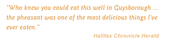 "Who knew you could eat this well in Guysborough . the pheasant was one of the most delicious things I've ever eaten." Halifax Chronicle Herald